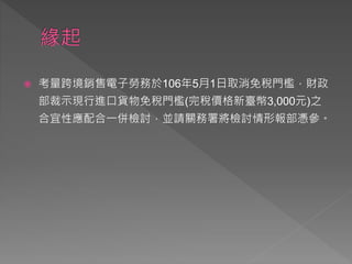  考量跨境銷售電子勞務於106年5月1日取消免稅門檻，財政
部裁示現行進口貨物免稅門檻(完稅價格新臺幣3,000元)之
合宜性應配合一併檢討，並請關務署將檢討情形報部憑參。
 