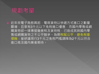  近年來電子商務興起，電商貨物以快遞方式進口之數量
驟增，且享有3千元以下免稅進口優惠，而國內零售或網
購貨物卻一律應徵營業稅及貨物稅，已造成其與國內零
售或網購貨物之不公平競爭。為期稅賦公平，避免稅基
侵蝕，爰研議現行3千元之免稅門檻調降為2千元以符合
進口商及國內業者期待。
 