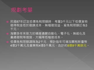  民國87年訂定低價免稅限額時，考量3千元以下低價貨物
徵得稅金低於徵課成本，無稽徵效益，爰免稅限額訂為3
千元。
 海關多年來致力於精進通關自動化、電子化、無紙化及
彙總徵稅等措施，大幅降低稽徵成本。
 低價免稅限額調降為2千元，預計每年可增加關稅新臺幣
4億3千萬元及營業稅4億5千萬元，合計約8億9千萬餘元。
 
