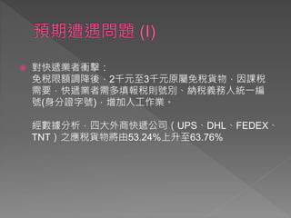  對快遞業者衝擊：
免稅限額調降後，2千元至3千元原屬免稅貨物，因課稅
需要，快遞業者需多填報稅則號別、納稅義務人統一編
號(身分證字號)，增加人工作業。
經數據分析，四大外商快遞公司（UPS、DHL、FEDEX、
TNT）之應稅貨物將由53.24%上升至63.76%
 