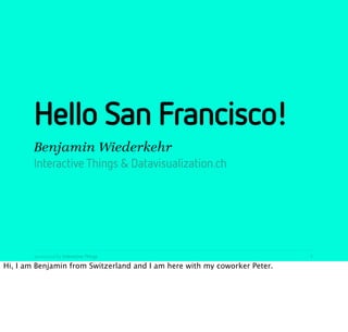 Hello San Francisco!
        Benjamin Wiederkehr
        Interactive Things & Datavisualization.ch




        presented by Interactive Things                                    1

Hi, I am Benjamin from Switzerland and I am here with my coworker Peter.
 