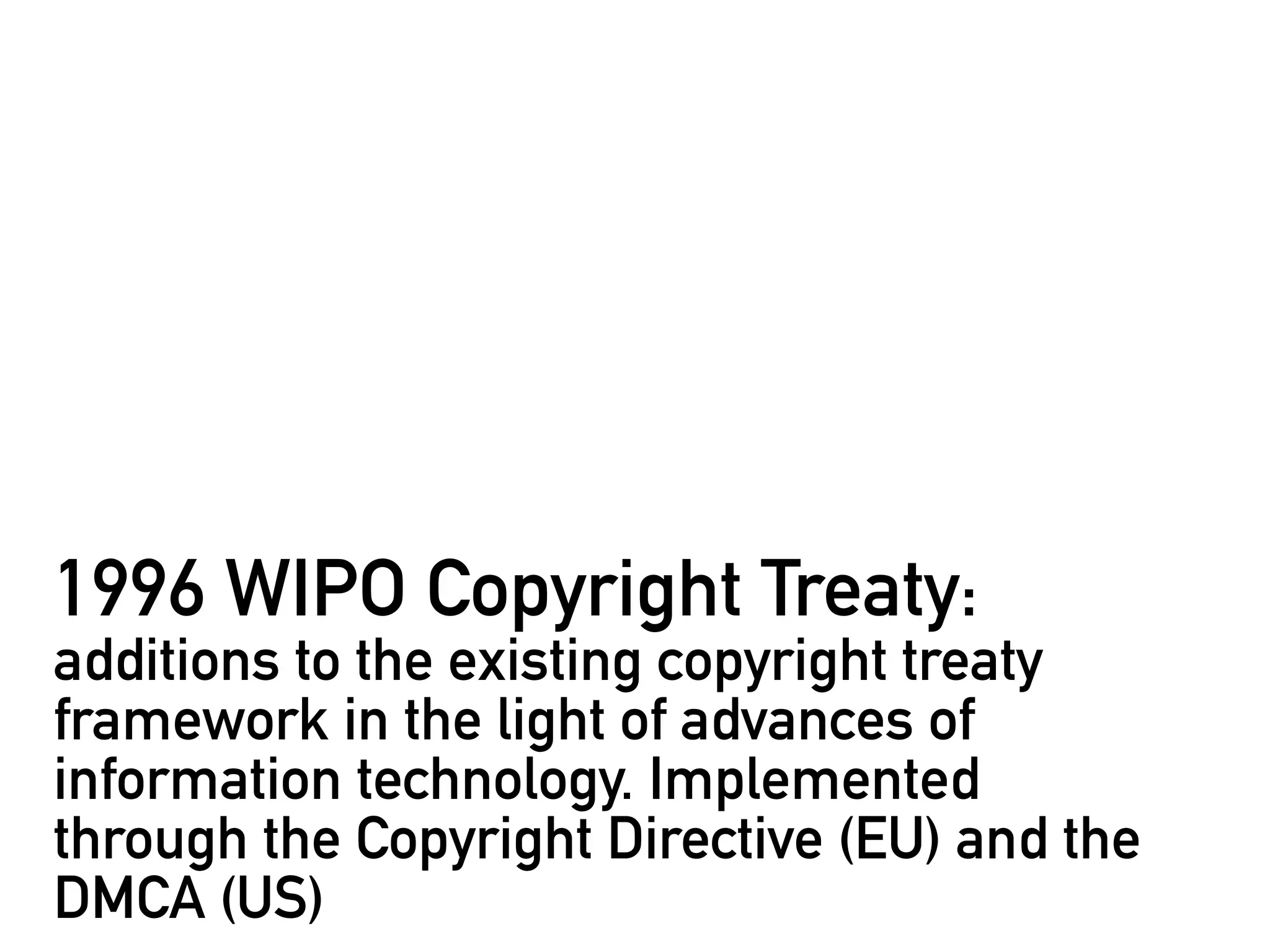 1996 WIPO Copyright Treaty:
additions to the existing copyright treaty
framework in the light of advances of
information technology. Implemented
through the Copyright Directive (EU) and the
DMCA (US)
 