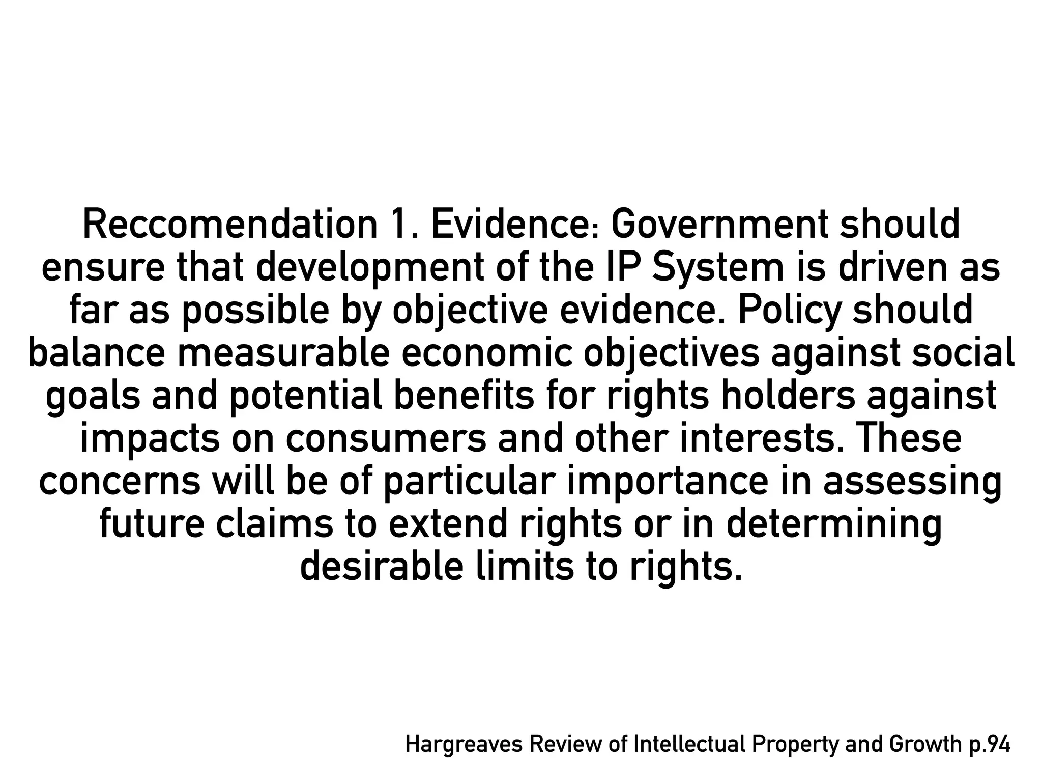 Reccomendation 1. Evidence: Government should
 ensure that development of the IP System is driven as
   far as possible by objective evidence. Policy should
balance measurable economic objectives against social
 goals and potential benefits for rights holders against
    impacts on consumers and other interests. These
 concerns will be of particular importance in assessing
     future claims to extend rights or in determining
                 desirable limits to rights.



                     Hargreaves Review of Intellectual Property and Growth p.94
 