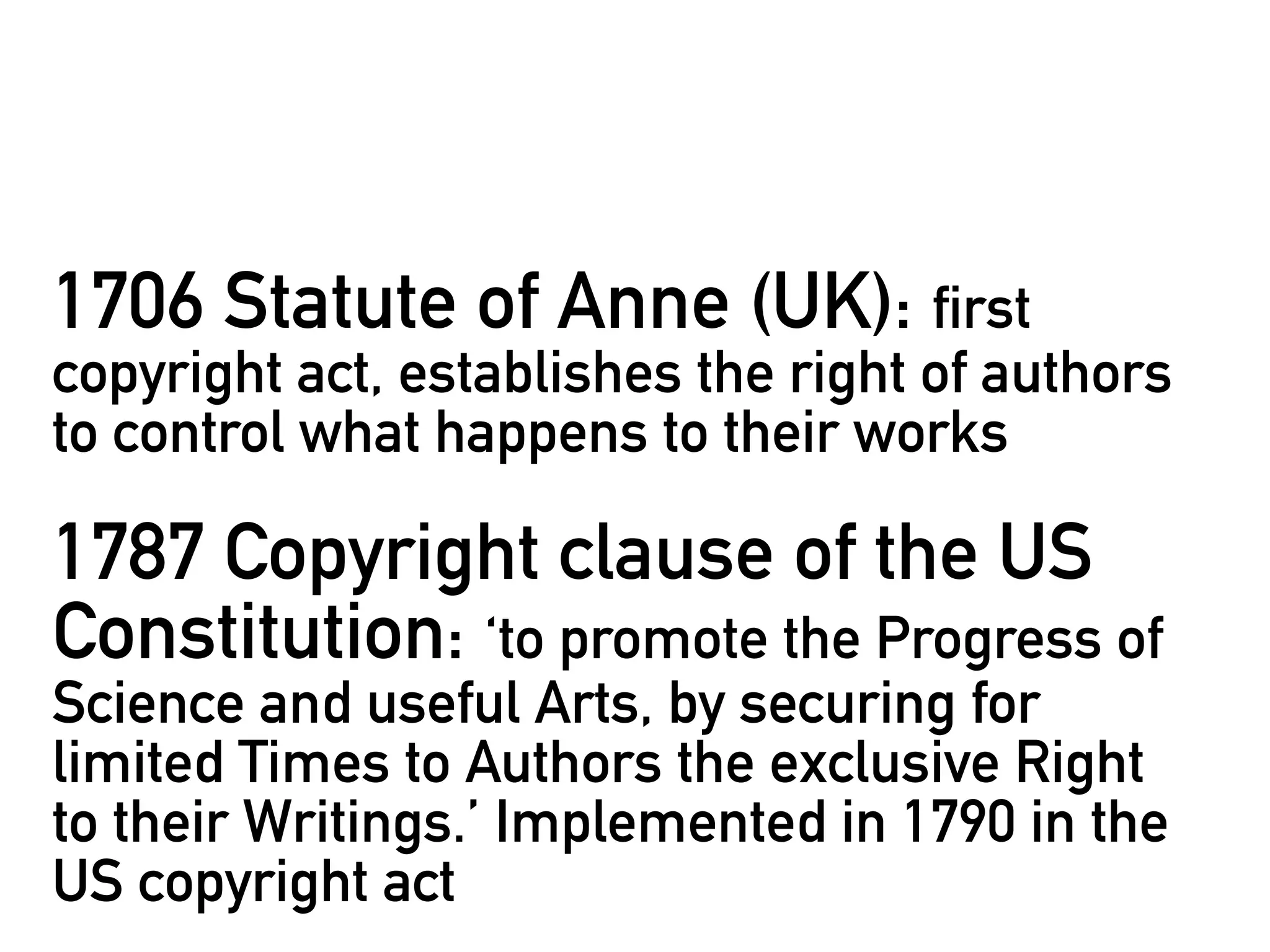 1706 Statute of Anne (UK): first
copyright act, establishes the right of authors
to control what happens to their works

1787 Copyright clause of the US
Constitution: ‘to promote the Progress of
Science and useful Arts, by securing for
limited Times to Authors the exclusive Right
to their Writings.’ Implemented in 1790 in the
US copyright act
 