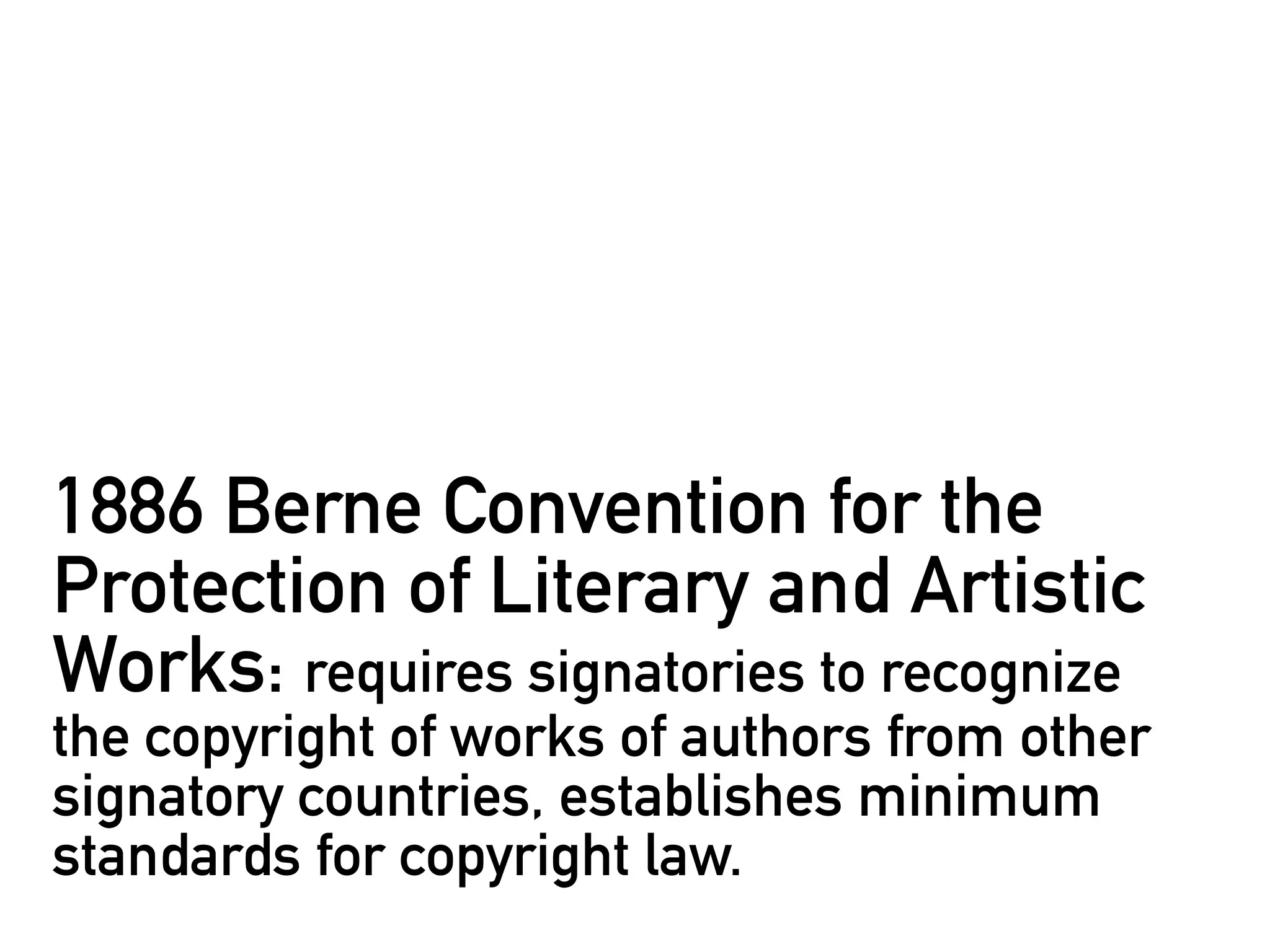 1886 Berne Convention for the
Protection of Literary and Artistic
Works: requires signatories to recognize
the copyright of works of authors from other
signatory countries, establishes minimum
standards for copyright law.
 