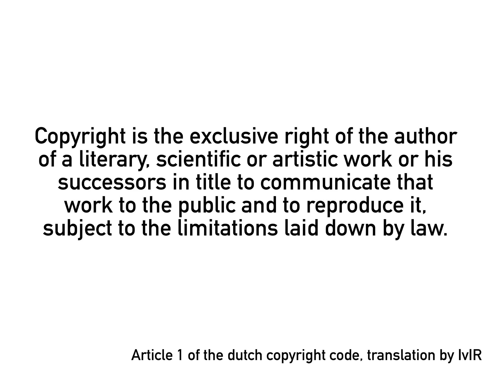 Copyright is the exclusive right of the author
of a literary, scientific or artistic work or his
  successors in title to communicate that
   work to the public and to reproduce it,
 subject to the limitations laid down by law.




           Article 1 of the dutch copyright code, translation by IvIR
 