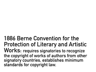 1886 Berne Convention for the
Protection of Literary and Artistic
Works: requires signatories to recognize
the copyright of works of authors from other
signatory countries, establishes minimum
standards for copyright law.
 