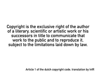 Copyright is the exclusive right of the author
of a literary, scientific or artistic work or his
  successors in title to communicate that
   work to the public and to reproduce it,
 subject to the limitations laid down by law.




           Article 1 of the dutch copyright code, translation by IvIR
 