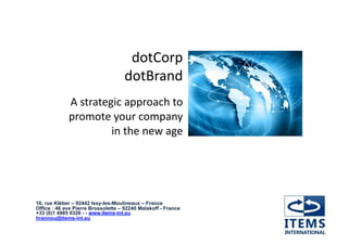 dotCorp	
  
                                    dotBrand	
  
             A	
  strategic	
  approach	
  to	
  	
  
             promote	
  your	
  company	
  
                         in	
  the	
  new	
  age	
  




16, rue Kléber – 92442 Issy-les-Moulineaux – France
Office : 46 ave Pierre Brossolette – 92240 Malakoff - France
+33 (0)1 4985 0326 - - www.items-int.eu
hrannou@items-int.eu
 