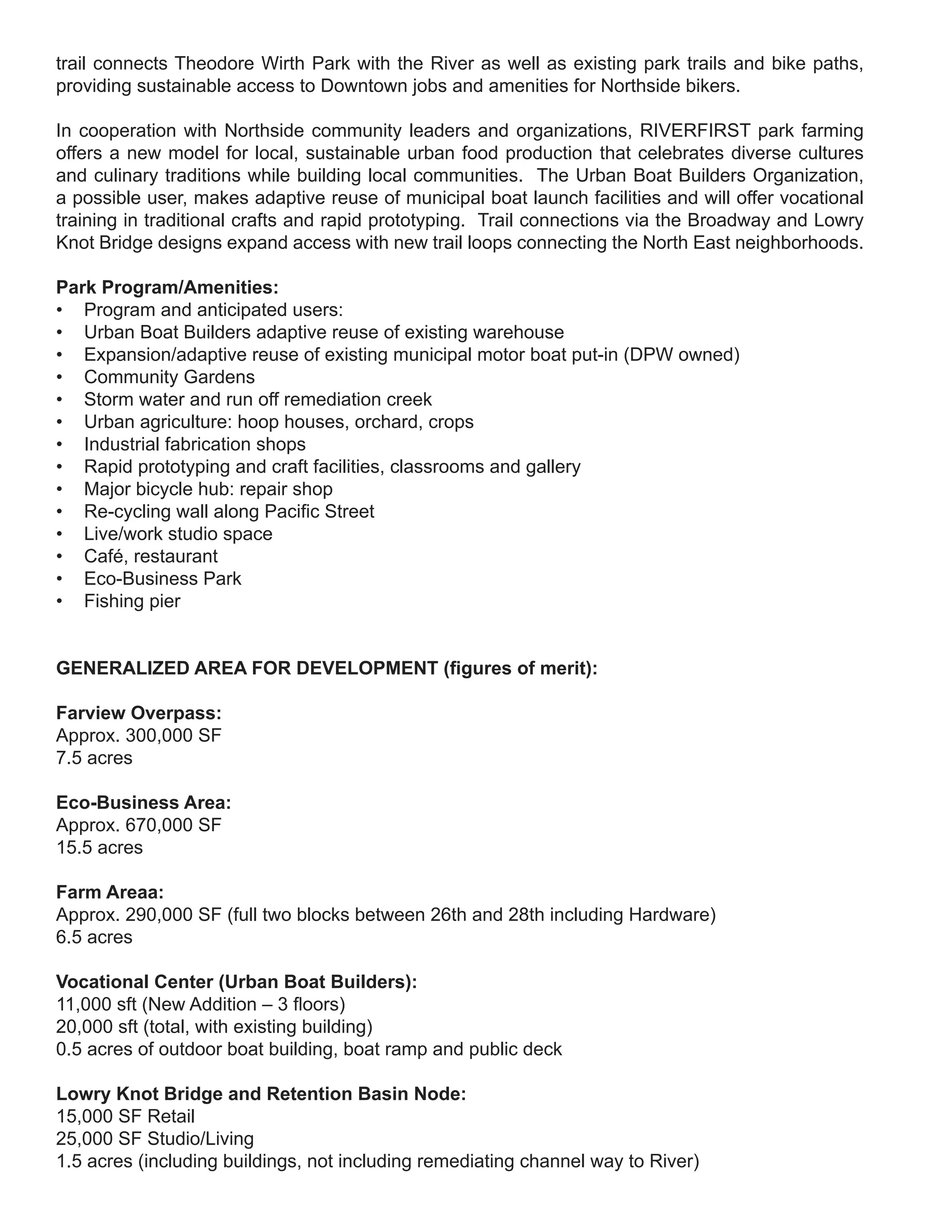 trail connects Theodore Wirth Park with the River as well as existing park trails and bike paths,
providing sustainable access to Downtown jobs and amenities for Northside bikers.

In cooperation with Northside community leaders and organizations, RIVERFIRST park farming
offers a new model for local, sustainable urban food production that celebrates diverse cultures
and culinary traditions while building local communities. The Urban Boat Builders Organization,
a possible user, makes adaptive reuse of municipal boat launch facilities and will offer vocational
training in traditional crafts and rapid prototyping. Trail connections via the Broadway and Lowry
Knot Bridge designs expand access with new trail loops connecting the North East neighborhoods.

Park Program/Amenities:
• Program and anticipated users:
• Urban Boat Builders adaptive reuse of existing warehouse
• Expansion/adaptive reuse of existing municipal motor boat put-in (DPW owned)
• Community Gardens
• Storm water and run off remediation creek
• Urban agriculture: hoop houses, orchard, crops
• Industrial fabrication shops
• Rapid prototyping and craft facilities, classrooms and gallery
• Major bicycle hub: repair shop
• Re-cycling wall along Pacific Street
• Live/work studio space
• Café, restaurant
• Eco-Business Park
• Fishing pier


GENERALIZED AREA FOR DEVELOPMENT (figures of merit):

Farview Overpass:
Approx. 300,000 SF
7.5 acres

Eco-Business Area:
Approx. 670,000 SF
15.5 acres

Farm Areaa:
Approx. 290,000 SF (full two blocks between 26th and 28th including Hardware)
6.5 acres

Vocational Center (Urban Boat Builders):
11,000 sft (New Addition – 3 floors)
20,000 sft (total, with existing building)
0.5 acres of outdoor boat building, boat ramp and public deck

Lowry Knot Bridge and Retention Basin Node:
15,000 SF Retail
25,000 SF Studio/Living
1.5 acres (including buildings, not including remediating channel way to River)
 