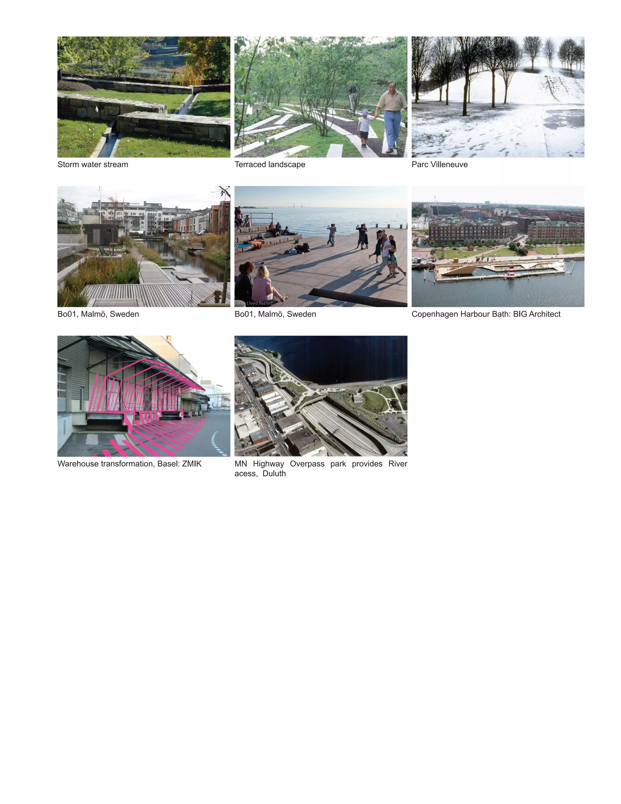 Storm water stream                      Terraced landscape                        Parc Villeneuve




Bo01, Malmö, Sweden                     Bo01, Malmö, Sweden                       Copenhagen Harbour Bath: BIG Architect




Warehouse transformation, Basel: ZMIK   MN Highway Overpass park provides River
                                        acess, Duluth
 