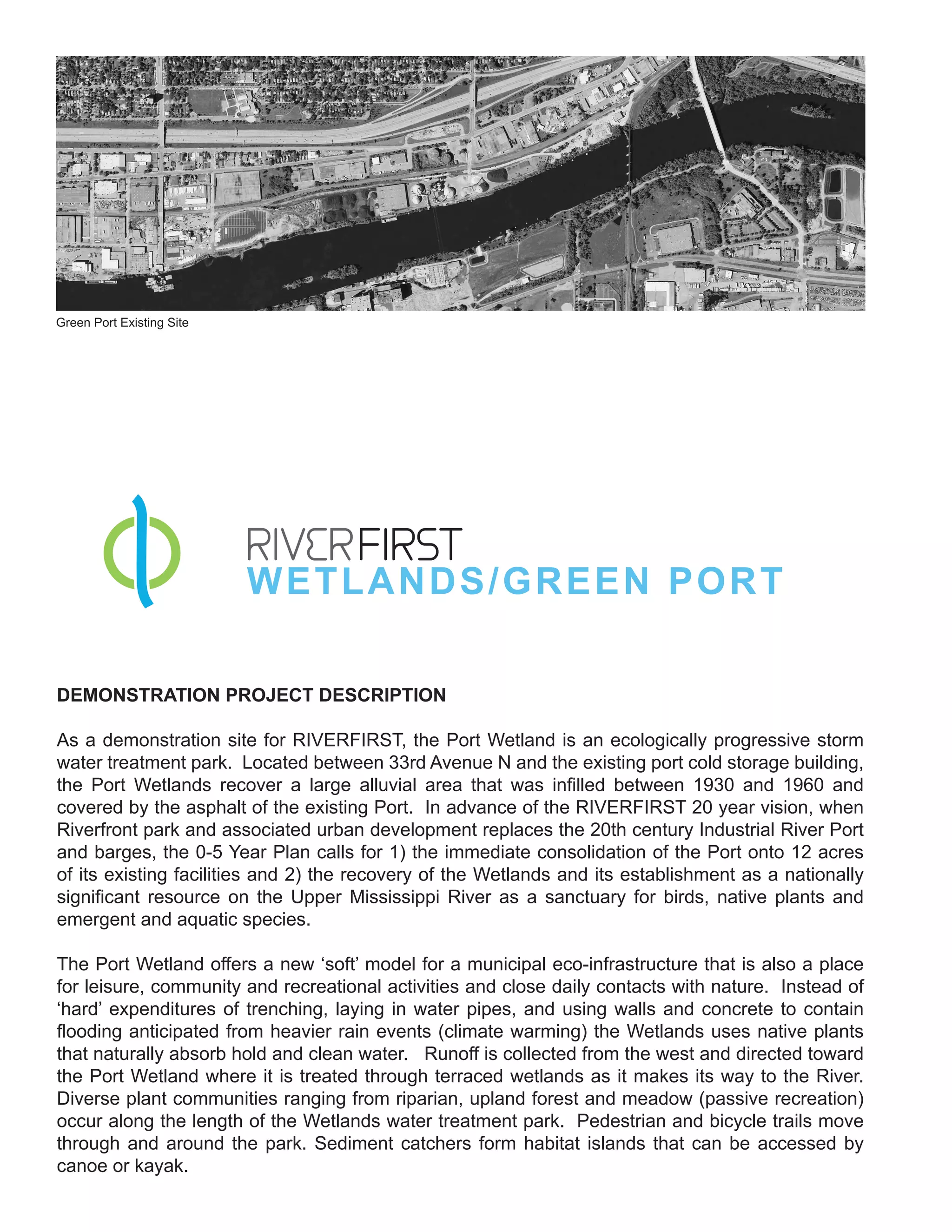 Green Port Existing Site




                           W E T L ANDS/GREEN PORT

DEMONSTRATION PROJECT DESCRIPTION

As a demonstration site for RIVERFIRST, the Port Wetland is an ecologically progressive storm
water treatment park. Located between 33rd Avenue N and the existing port cold storage building,
the Port Wetlands recover a large alluvial area that was infilled between 1930 and 1960 and
covered by the asphalt of the existing Port. In advance of the RIVERFIRST 20 year vision, when
Riverfront park and associated urban development replaces the 20th century Industrial River Port
and barges, the 0-5 Year Plan calls for 1) the immediate consolidation of the Port onto 12 acres
of its existing facilities and 2) the recovery of the Wetlands and its establishment as a nationally
significant resource on the Upper Mississippi River as a sanctuary for birds, native plants and
emergent and aquatic species.

The Port Wetland offers a new ‘soft’ model for a municipal eco-infrastructure that is also a place
for leisure, community and recreational activities and close daily contacts with nature. Instead of
‘hard’ expenditures of trenching, laying in water pipes, and using walls and concrete to contain
flooding anticipated from heavier rain events (climate warming) the Wetlands uses native plants
that naturally absorb hold and clean water. Runoff is collected from the west and directed toward
the Port Wetland where it is treated through terraced wetlands as it makes its way to the River.
Diverse plant communities ranging from riparian, upland forest and meadow (passive recreation)
occur along the length of the Wetlands water treatment park. Pedestrian and bicycle trails move
through and around the park. Sediment catchers form habitat islands that can be accessed by
canoe or kayak.
 