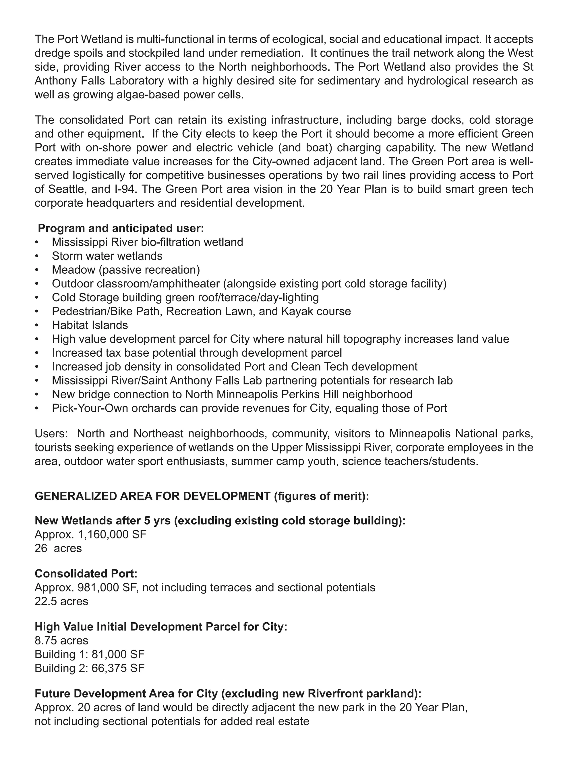 The Port Wetland is multi-functional in terms of ecological, social and educational impact. It accepts
dredge spoils and stockpiled land under remediation. It continues the trail network along the West
side, providing River access to the North neighborhoods. The Port Wetland also provides the St
Anthony Falls Laboratory with a highly desired site for sedimentary and hydrological research as
well as growing algae-based power cells.

The consolidated Port can retain its existing infrastructure, including barge docks, cold storage
and other equipment. If the City elects to keep the Port it should become a more efficient Green
Port with on-shore power and electric vehicle (and boat) charging capability. The new Wetland
creates immediate value increases for the City-owned adjacent land. The Green Port area is well-
served logistically for competitive businesses operations by two rail lines providing access to Port
of Seattle, and I-94. The Green Port area vision in the 20 Year Plan is to build smart green tech
corporate headquarters and residential development.

 Program and anticipated user:
• Mississippi River bio-filtration wetland
• Storm water wetlands
• Meadow (passive recreation)
• Outdoor classroom/amphitheater (alongside existing port cold storage facility)
• Cold Storage building green roof/terrace/day-lighting
• Pedestrian/Bike Path, Recreation Lawn, and Kayak course
• Habitat Islands
• High value development parcel for City where natural hill topography increases land value
• Increased tax base potential through development parcel
• Increased job density in consolidated Port and Clean Tech development
• Mississippi River/Saint Anthony Falls Lab partnering potentials for research lab
• New bridge connection to North Minneapolis Perkins Hill neighborhood
• Pick-Your-Own orchards can provide revenues for City, equaling those of Port

Users: North and Northeast neighborhoods, community, visitors to Minneapolis National parks,
tourists seeking experience of wetlands on the Upper Mississippi River, corporate employees in the
area, outdoor water sport enthusiasts, summer camp youth, science teachers/students.


GENERALIZED AREA FOR DEVELOPMENT (figures of merit):

New Wetlands after 5 yrs (excluding existing cold storage building):
Approx. 1,160,000 SF
26 acres

Consolidated Port:
Approx. 981,000 SF, not including terraces and sectional potentials
22.5 acres

High Value Initial Development Parcel for City:
8.75 acres
Building 1: 81,000 SF
Building 2: 66,375 SF

Future Development Area for City (excluding new Riverfront parkland):
Approx. 20 acres of land would be directly adjacent the new park in the 20 Year Plan,
not including sectional potentials for added real estate
 