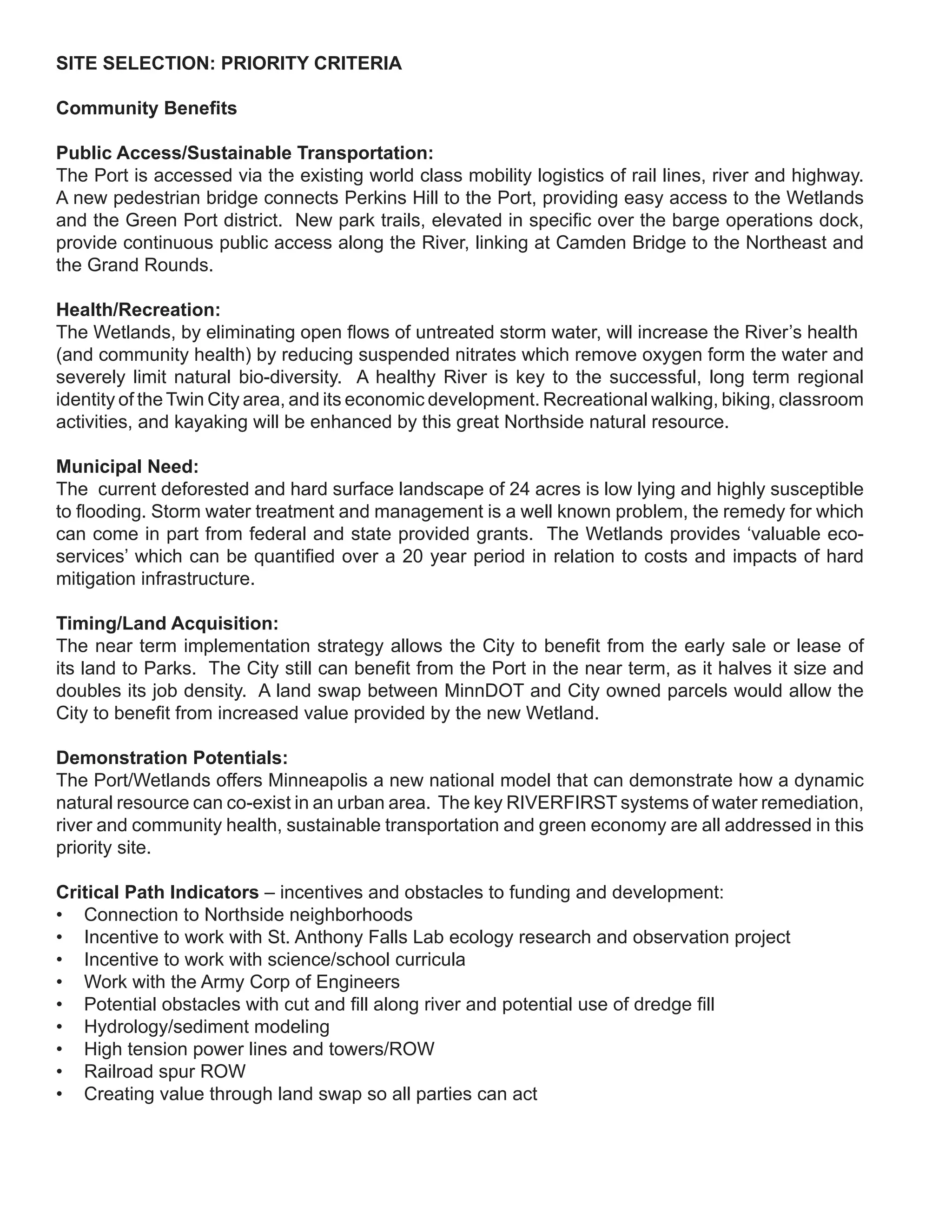 SITE SELECTION: PRIORITY CRITERIA

Community Benefits

Public Access/Sustainable Transportation:
The Port is accessed via the existing world class mobility logistics of rail lines, river and highway.
A new pedestrian bridge connects Perkins Hill to the Port, providing easy access to the Wetlands
and the Green Port district. New park trails, elevated in specific over the barge operations dock,
provide continuous public access along the River, linking at Camden Bridge to the Northeast and
the Grand Rounds.

Health/Recreation:
The Wetlands, by eliminating open flows of untreated storm water, will increase the River’s health
(and community health) by reducing suspended nitrates which remove oxygen form the water and
severely limit natural bio-diversity. A healthy River is key to the successful, long term regional
identity of the Twin City area, and its economic development. Recreational walking, biking, classroom
activities, and kayaking will be enhanced by this great Northside natural resource.

Municipal Need:
The current deforested and hard surface landscape of 24 acres is low lying and highly susceptible
to flooding. Storm water treatment and management is a well known problem, the remedy for which
can come in part from federal and state provided grants. The Wetlands provides ‘valuable eco-
services’ which can be quantified over a 20 year period in relation to costs and impacts of hard
mitigation infrastructure.

Timing/Land Acquisition:
The near term implementation strategy allows the City to benefit from the early sale or lease of
its land to Parks. The City still can benefit from the Port in the near term, as it halves it size and
doubles its job density. A land swap between MinnDOT and City owned parcels would allow the
City to benefit from increased value provided by the new Wetland.

Demonstration Potentials:
The Port/Wetlands offers Minneapolis a new national model that can demonstrate how a dynamic
natural resource can co-exist in an urban area. The key RIVERFIRST systems of water remediation,
river and community health, sustainable transportation and green economy are all addressed in this
priority site.

Critical Path Indicators – incentives and obstacles to funding and development:
• Connection to Northside neighborhoods
• Incentive to work with St. Anthony Falls Lab ecology research and observation project
• Incentive to work with science/school curricula
• Work with the Army Corp of Engineers
• Potential obstacles with cut and fill along river and potential use of dredge fill
• Hydrology/sediment modeling
• High tension power lines and towers/ROW
• Railroad spur ROW
• Creating value through land swap so all parties can act
 