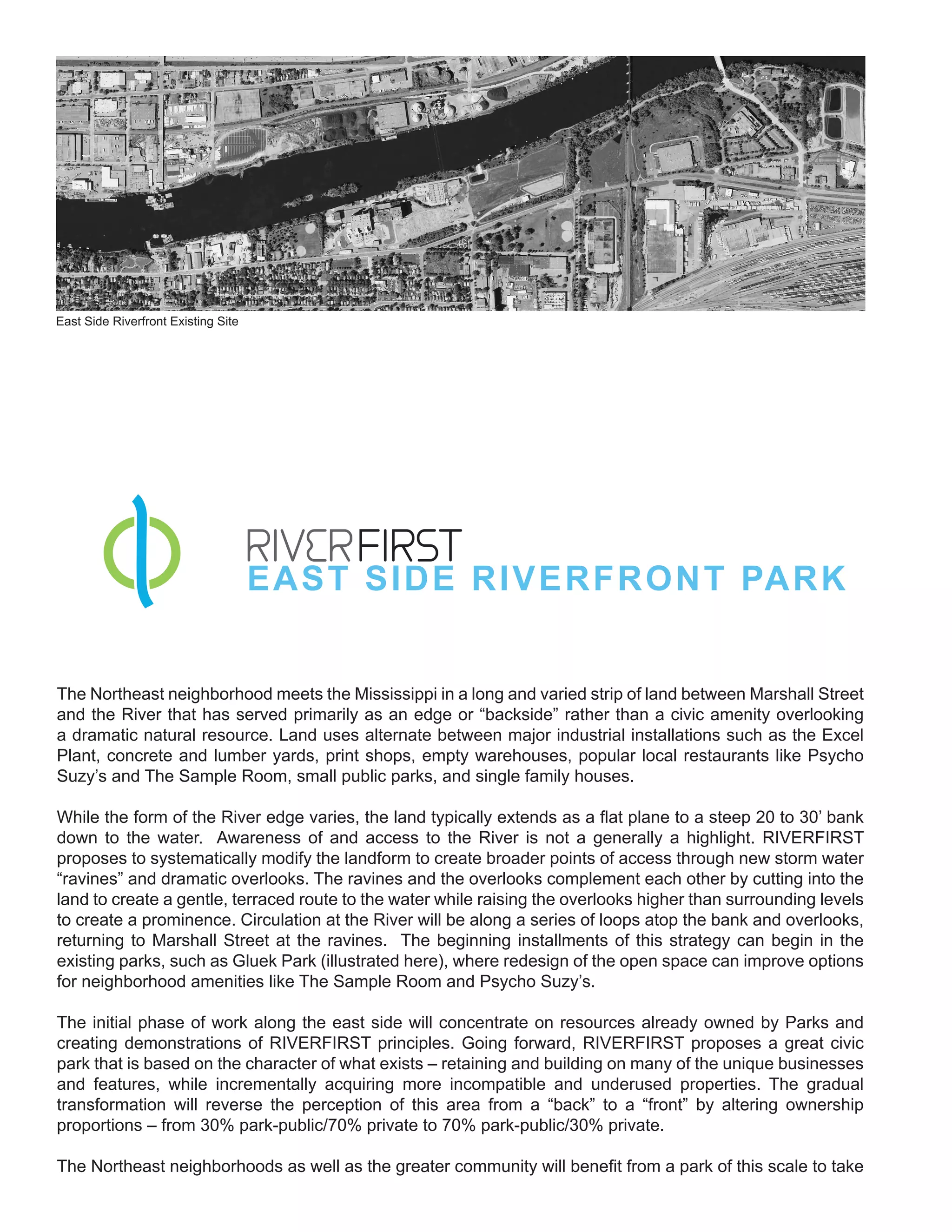 East Side Riverfront Existing Site




                                     EAST SIDE RIVERFRONT PAR K


The Northeast neighborhood meets the Mississippi in a long and varied strip of land between Marshall Street
and the River that has served primarily as an edge or “backside” rather than a civic amenity overlooking
a dramatic natural resource. Land uses alternate between major industrial installations such as the Excel
Plant, concrete and lumber yards, print shops, empty warehouses, popular local restaurants like Psycho
Suzy’s and The Sample Room, small public parks, and single family houses.

While the form of the River edge varies, the land typically extends as a flat plane to a steep 20 to 30’ bank
down to the water. Awareness of and access to the River is not a generally a highlight. RIVERFIRST
proposes to systematically modify the landform to create broader points of access through new storm water
“ravines” and dramatic overlooks. The ravines and the overlooks complement each other by cutting into the
land to create a gentle, terraced route to the water while raising the overlooks higher than surrounding levels
to create a prominence. Circulation at the River will be along a series of loops atop the bank and overlooks,
returning to Marshall Street at the ravines. The beginning installments of this strategy can begin in the
existing parks, such as Gluek Park (illustrated here), where redesign of the open space can improve options
for neighborhood amenities like The Sample Room and Psycho Suzy’s.

The initial phase of work along the east side will concentrate on resources already owned by Parks and
creating demonstrations of RIVERFIRST principles. Going forward, RIVERFIRST proposes a great civic
park that is based on the character of what exists – retaining and building on many of the unique businesses
and features, while incrementally acquiring more incompatible and underused properties. The gradual
transformation will reverse the perception of this area from a “back” to a “front” by altering ownership
proportions – from 30% park-public/70% private to 70% park-public/30% private.

The Northeast neighborhoods as well as the greater community will benefit from a park of this scale to take
 