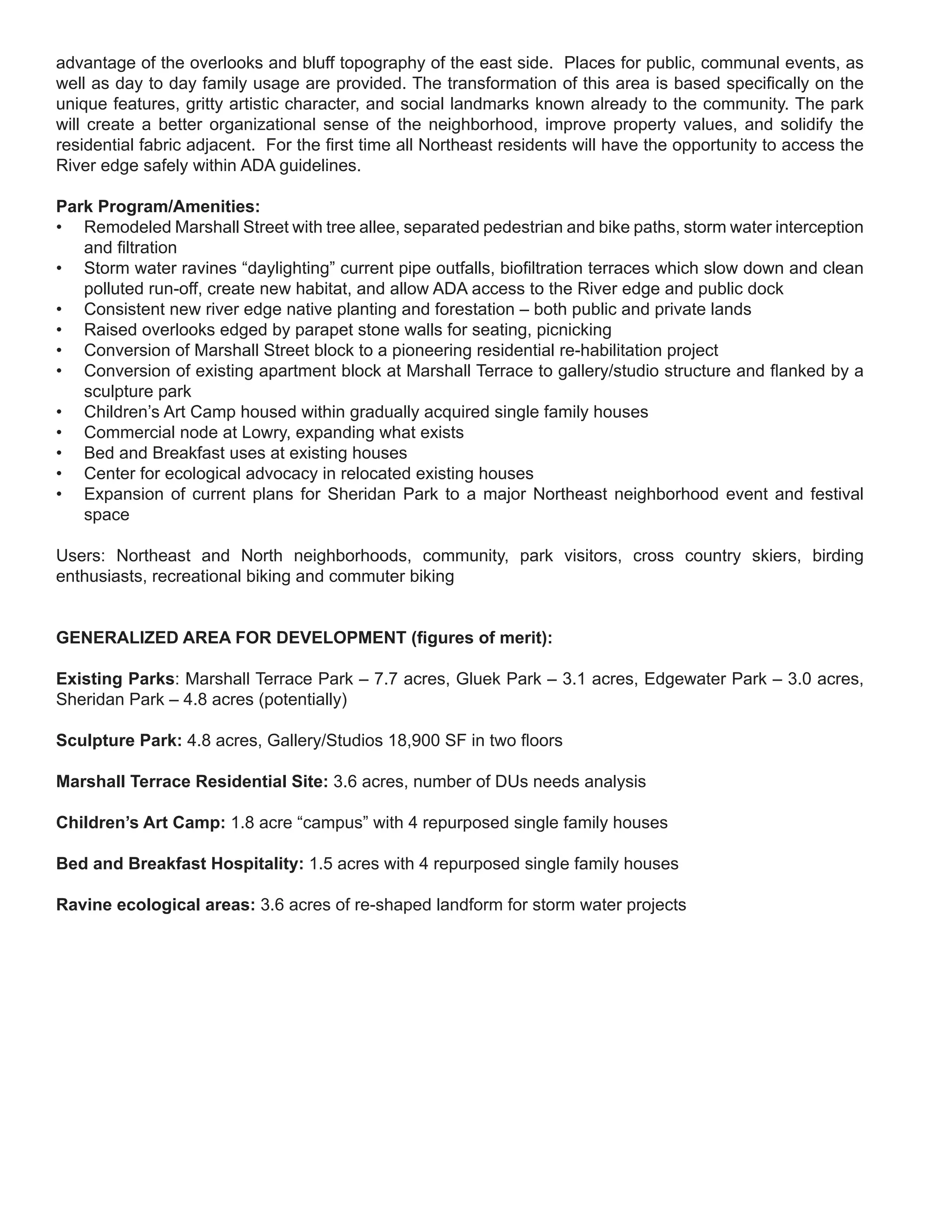 advantage of the overlooks and bluff topography of the east side. Places for public, communal events, as
well as day to day family usage are provided. The transformation of this area is based specifically on the
unique features, gritty artistic character, and social landmarks known already to the community. The park
will create a better organizational sense of the neighborhood, improve property values, and solidify the
residential fabric adjacent. For the first time all Northeast residents will have the opportunity to access the
River edge safely within ADA guidelines.

Park Program/Amenities:
• Remodeled Marshall Street with tree allee, separated pedestrian and bike paths, storm water interception
   and filtration
• Storm water ravines “daylighting” current pipe outfalls, biofiltration terraces which slow down and clean
   polluted run-off, create new habitat, and allow ADA access to the River edge and public dock
• Consistent new river edge native planting and forestation – both public and private lands
• Raised overlooks edged by parapet stone walls for seating, picnicking
• Conversion of Marshall Street block to a pioneering residential re-habilitation project
• Conversion of existing apartment block at Marshall Terrace to gallery/studio structure and flanked by a
   sculpture park
• Children’s Art Camp housed within gradually acquired single family houses
• Commercial node at Lowry, expanding what exists
• Bed and Breakfast uses at existing houses
• Center for ecological advocacy in relocated existing houses
• Expansion of current plans for Sheridan Park to a major Northeast neighborhood event and festival
   space

Users: Northeast and North neighborhoods, community, park visitors, cross country skiers, birding
enthusiasts, recreational biking and commuter biking


GENERALIZED AREA FOR DEVELOPMENT (figures of merit):

Existing Parks: Marshall Terrace Park – 7.7 acres, Gluek Park – 3.1 acres, Edgewater Park – 3.0 acres,
Sheridan Park – 4.8 acres (potentially)

Sculpture Park: 4.8 acres, Gallery/Studios 18,900 SF in two floors

Marshall Terrace Residential Site: 3.6 acres, number of DUs needs analysis

Children’s Art Camp: 1.8 acre “campus” with 4 repurposed single family houses

Bed and Breakfast Hospitality: 1.5 acres with 4 repurposed single family houses

Ravine ecological areas: 3.6 acres of re-shaped landform for storm water projects
 
