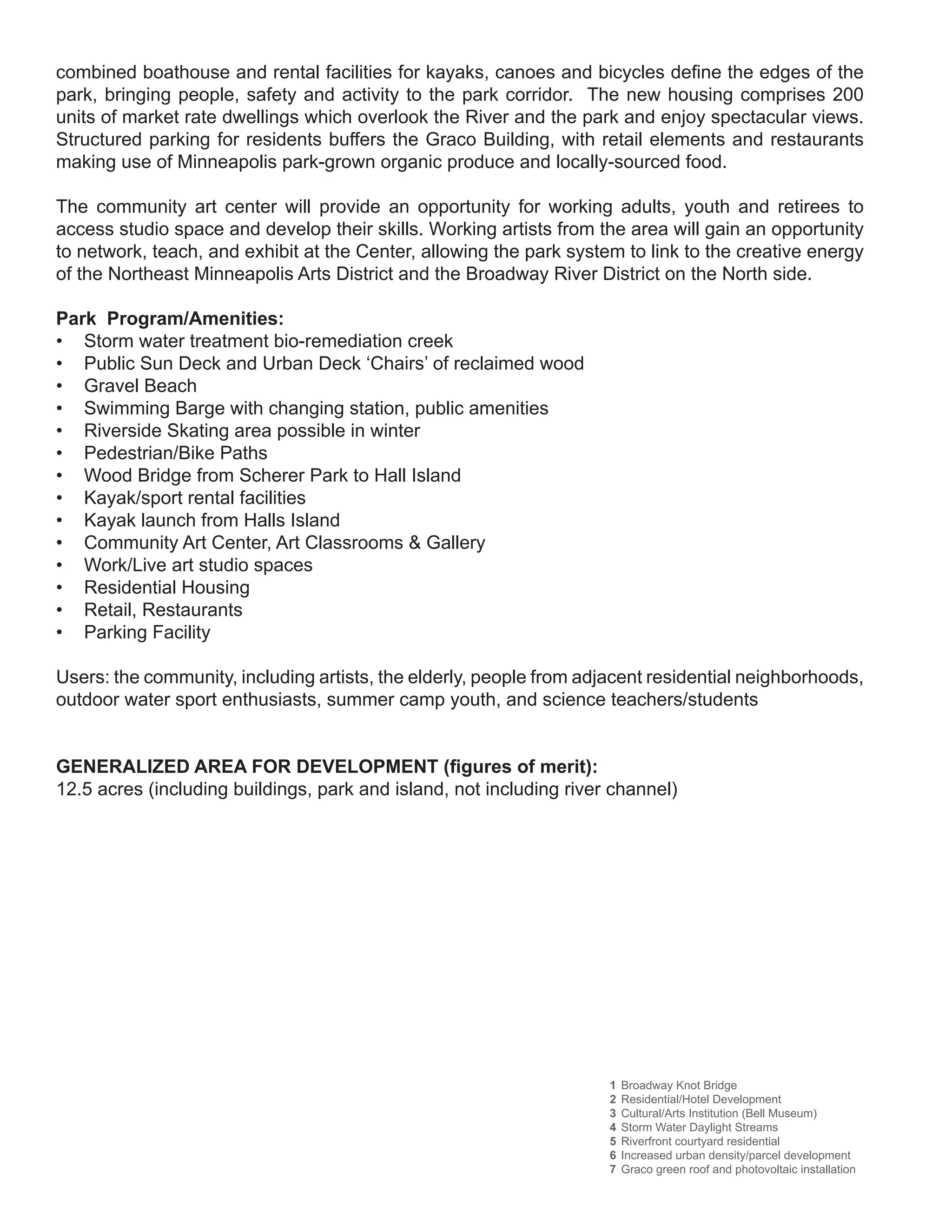 combined boathouse and rental facilities for kayaks, canoes and bicycles define the edges of the
park, bringing people, safety and activity to the park corridor. The new housing comprises 200
units of market rate dwellings which overlook the River and the park and enjoy spectacular views.
Structured parking for residents buffers the Graco Building, with retail elements and restaurants
making use of Minneapolis park-grown organic produce and locally-sourced food.

The community art center will provide an opportunity for working adults, youth and retirees to
access studio space and develop their skills. Working artists from the area will gain an opportunity
to network, teach, and exhibit at the Center, allowing the park system to link to the creative energy
of the Northeast Minneapolis Arts District and the Broadway River District on the North side.

Park Program/Amenities:
• Storm water treatment bio-remediation creek
• Public Sun Deck and Urban Deck ‘Chairs’ of reclaimed wood
• Gravel Beach
• Swimming Barge with changing station, public amenities
• Riverside Skating area possible in winter
• Pedestrian/Bike Paths
• Wood Bridge from Scherer Park to Hall Island
• Kayak/sport rental facilities
• Kayak launch from Halls Island
• Community Art Center, Art Classrooms & Gallery
• Work/Live art studio spaces
• Residential Housing
• Retail, Restaurants
• Parking Facility

Users: the community, including artists, the elderly, people from adjacent residential neighborhoods,
outdoor water sport enthusiasts, summer camp youth, and science teachers/students


GENERALIZED AREA FOR DEVELOPMENT (figures of merit):
12.5 acres (including buildings, park and island, not including river channel)




                                                                     1   Broadway Knot Bridge
                                                                     2   Residential/Hotel Development
                                                                     3   Cultural/Arts Institution (Bell Museum)
                                                                     4   Storm Water Daylight Streams
                                                                     5   Riverfront courtyard residential
                                                                     6   Increased urban density/parcel development
                                                                     7   Graco green roof and photovoltaic installation
 