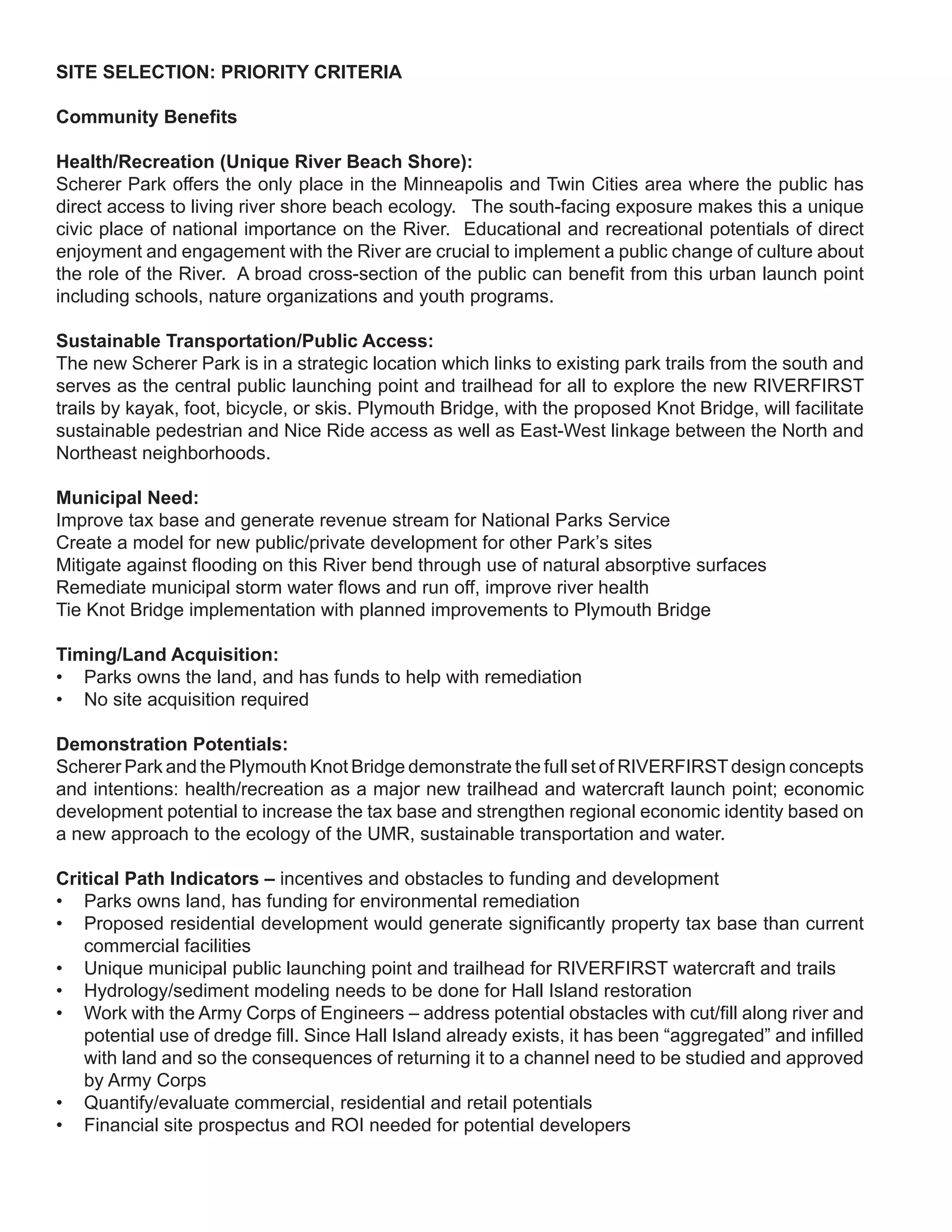 SITE SELECTION: PRIORITY CRITERIA

Community Benefits

Health/Recreation (Unique River Beach Shore):
Scherer Park offers the only place in the Minneapolis and Twin Cities area where the public has
direct access to living river shore beach ecology. The south-facing exposure makes this a unique
civic place of national importance on the River. Educational and recreational potentials of direct
enjoyment and engagement with the River are crucial to implement a public change of culture about
the role of the River. A broad cross-section of the public can benefit from this urban launch point
including schools, nature organizations and youth programs.

Sustainable Transportation/Public Access:
The new Scherer Park is in a strategic location which links to existing park trails from the south and
serves as the central public launching point and trailhead for all to explore the new RIVERFIRST
trails by kayak, foot, bicycle, or skis. Plymouth Bridge, with the proposed Knot Bridge, will facilitate
sustainable pedestrian and Nice Ride access as well as East-West linkage between the North and
Northeast neighborhoods.

Municipal Need:
Improve tax base and generate revenue stream for National Parks Service
Create a model for new public/private development for other Park’s sites
Mitigate against flooding on this River bend through use of natural absorptive surfaces
Remediate municipal storm water flows and run off, improve river health
Tie Knot Bridge implementation with planned improvements to Plymouth Bridge

Timing/Land Acquisition:
• Parks owns the land, and has funds to help with remediation
• No site acquisition required

Demonstration Potentials:
Scherer Park and the Plymouth Knot Bridge demonstrate the full set of RIVERFIRST design concepts
and intentions: health/recreation as a major new trailhead and watercraft launch point; economic
development potential to increase the tax base and strengthen regional economic identity based on
a new approach to the ecology of the UMR, sustainable transportation and water.

Critical Path Indicators – incentives and obstacles to funding and development
• Parks owns land, has funding for environmental remediation
• Proposed residential development would generate significantly property tax base than current
   commercial facilities
• Unique municipal public launching point and trailhead for RIVERFIRST watercraft and trails
• Hydrology/sediment modeling needs to be done for Hall Island restoration
• Work with the Army Corps of Engineers – address potential obstacles with cut/fill along river and
   potential use of dredge fill. Since Hall Island already exists, it has been “aggregated” and infilled
   with land and so the consequences of returning it to a channel need to be studied and approved
   by Army Corps
• Quantify/evaluate commercial, residential and retail potentials
• Financial site prospectus and ROI needed for potential developers
 