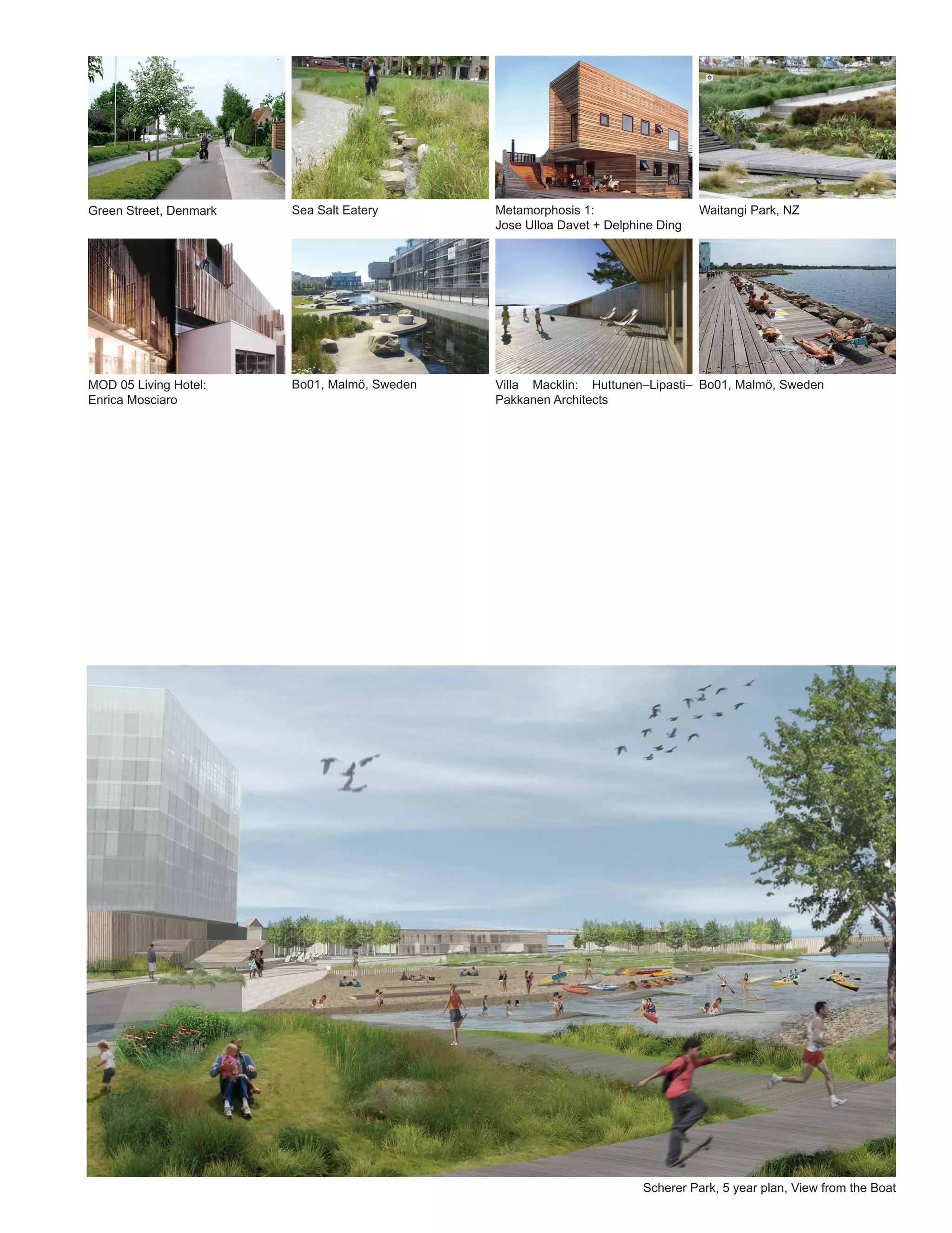 Green Street, Denmark   Sea Salt Eatery       Metamorphosis 1:                   Waitangi Park, NZ
                                              Jose Ulloa Davet + Delphine Ding




MOD 05 Living Hotel:    Bo01, Malmö, Sweden   Villa Macklin: Huttunen–Lipasti– Bo01, Malmö, Sweden
Enrica Mosciaro                               Pakkanen Architects




                                                                       Scherer Park, 5 year plan, View from the Boat
 