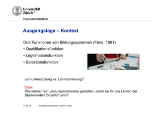 Hochschuldidaktik



Ausgangslage – Kontext

Drei Funktionen von Bildungssystemen (Fend, 1981)
•  Qualifikationsfunktion
•  Legitimationsfunktion
•  Selektionsfunktion



 Lernunterstützung vs. Lernnormierung?

 Oder:
 Wie können wir Leistungsnachweise gestalten, damit sie für das Lernen der
 Studierenden förderlich sind?


27.06.11   Kompetenznachweise | Kathrin Futter
 