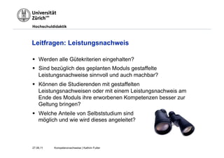 Hochschuldidaktik



Leitfragen: Leistungsnachweis

§  Werden alle Gütekriterien eingehalten?
§  Sind bezüglich des geplanten Moduls gestaffelte
    Leistungsnachweise sinnvoll und auch machbar?
§  Können die Studierenden mit gestaffelten
    Leistungsnachweisen oder mit einem Leistungsnachweis am
    Ende des Moduls ihre erworbenen Kompetenzen besser zur
    Geltung bringen?
§  Welche Anteile von Selbststudium sind
    möglich und wie wird dieses angeleitet?



27.06.11   Kompetenznachweise | Kathrin Futter
 