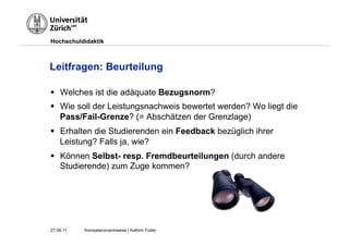 Hochschuldidaktik



Leitfragen: Beurteilung

§  Welches ist die adäquate Bezugsnorm?
§  Wie soll der Leistungsnachweis bewertet werden? Wo liegt die
    Pass/Fail-Grenze? (= Abschätzen der Grenzlage)
§  Erhalten die Studierenden ein Feedback bezüglich ihrer
    Leistung? Falls ja, wie?
§  Können Selbst- resp. Fremdbeurteilungen (durch andere
    Studierende) zum Zuge kommen?




27.06.11   Kompetenznachweise | Kathrin Futter
 