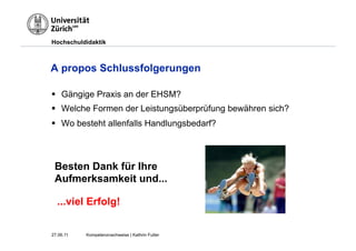 Hochschuldidaktik



A propos Schlussfolgerungen

§  Gängige Praxis an der EHSM?
§  Welche Formen der Leistungsüberprüfung bewähren sich?
§  Wo besteht allenfalls Handlungsbedarf?



 Besten Dank für Ihre
 Aufmerksamkeit und...

  ...viel Erfolg!

27.06.11   Kompetenznachweise | Kathrin Futter
 