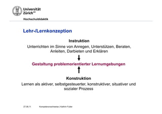 Hochschuldidaktik



Lehr-/Lernkonzeption

                            Instruktion
    Unterrichten im Sinne von Anregen, Unterstützen, Beraten,
                 Anleiten, Darbieten und Erklären


            Gestaltung problemorientierter Lernumgebungen


                          Konstruktion
Lernen als aktiver, selbstgesteuerter, konstruktiver, situativer und
                         sozialer Prozess



 27.06.11      Kompetenznachweise | Kathrin Futter
 