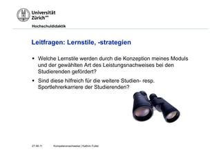 Hochschuldidaktik



Leitfragen: Lernstile, -strategien

§  Welche Lernstile werden durch die Konzeption meines Moduls
    und der gewählten Art des Leistungsnachweises bei den
    Studierenden gefördert?
§  Sind diese hilfreich für die weitere Studien- resp.
    Sportlehrerkarriere der Studierenden?




27.06.11   Kompetenznachweise | Kathrin Futter
 