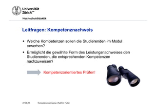 Hochschuldidaktik



Leitfragen: Kompetenznachweis

§  Welche Kompetenzen sollen die Studierenden im Modul
    erwerben?
§  Ermöglicht die gewählte Form des Leistungsnachweises den
    Studierenden, die entsprechenden Kompetenzen
    nachzuweisen?

                 Kompetenzorientiertes Prüfen!




27.06.11   Kompetenznachweise | Kathrin Futter
 