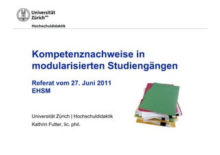 Hochschuldidaktik




Kompetenznachweise in
modularisierten Studiengängen
Referat vom 27. Juni 2011
EHSM


Universität Zürich | Hochschuldidaktik
Kathrin Futter, lic. phil.
 