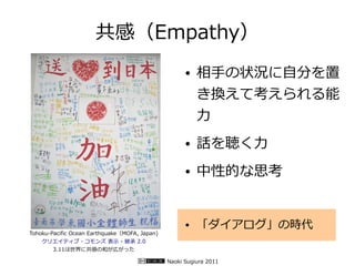 共感（Empathy）
                                                     ●   相手の状況に自分を置
                                                         き換えて考えられる能
                                                         力
                                                     ●   話を聴く力
                                                     ●   中性的な思考


                                                     ●   「ダイアログ」の時代
Tohoku-Pacific Ocean Earthquake（MOFA, Japan)
    クリエイティブ・コモンズ 表示 - 継承 2.0
        3.11は世界に共感の和が広がった

                                               Naoki Sugiura 2011
 