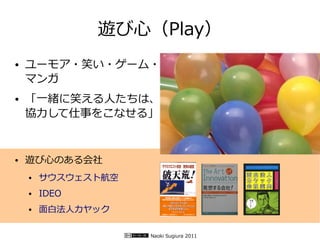 遊び心（Play）
●   ユーモア・笑い・ゲーム・
    マンガ
●   「一緒に笑える人たちは、
    協力して仕事をこなせる」


●   遊び心のある会社
    ●   サウスウェスト航空
    ●   IDEO
    ●   面白法人カヤック

                    Naoki Sugiura 2011
 