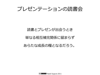 プレゼンテーションの読書会


  読書とプレゼンが出会うとき

 単なる相互補完関係に留まらず

 あらたな成長の糧となるだろう。




       Naoki Sugiura 2011
 