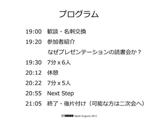 プログラム

19:00　歓談・名刺交換
19:20　参加者紹介
　　　　なぜプレゼンテーションの読書会か？
19:30　7分ｘ6人
20:12　休憩
20:22　7分ｘ5人
20:55　Next Step
21:05　終了・後片付け（可能な方は二次会へ）

                  Naoki Sugiura 2011
 