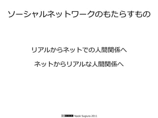 ソーシャルネットワークのもたらすもの



  リアルからネットでの人間関係へ

   ネットからリアルな人間関係へ




         Naoki Sugiura 2011
 