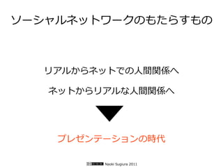 ソーシャルネットワークのもたらすもの



  リアルからネットでの人間関係へ

   ネットからリアルな人間関係へ




    プレゼンテーションの時代

         Naoki Sugiura 2011
 