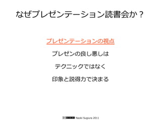 なぜプレゼンテーション読書会か？


   プレゼンテーションの視点

    プレゼンの良し悪しは

    テクニックではなく

    印象と説得力で決まる




        Naoki Sugiura 2011
 
