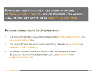 3
3	
HERAUSFORDERUNGEN	FÜR	UNTERNEHMEN:	
§  DIE	ZUKÜNFTIGEN	DIALOGMAßNAHMEN	MÜSSEN	OFFEN,	AUTHENTISCH	UND	
GLEICHBERECHTIGT	SEIN	
§  DIE	NEUEN	KOMMUNIKATIONSMÖGLICHKEITEN,	ERFORDERN	KREATIVE	UND	
INTERAKTIVE	BOTSCHAFTEN		
§  ENGAGIERTE	UND	BEGEISTERTE	KUNDEN	VERLANGEN	EINE	STÄRKERE	
BERÜCKSICHTIGUNG	IHRER	BEDÜRFNISSE	BEI	DER	PRODUKT-	UND	
MARKENENTWICKLUNG	
MARKETING-	UND	KOMMUNIKATIONSMAßNAHMEN	OHNE	
BETEILIGUNGSMÖGLICHKEITEN	FÜR	DIE	KONSUMENTEN	WERDEN	
IN	NAHER	ZUKUNFT	WEITERHIN	AN	BEDEUTUNG	VERLIEREN	
 