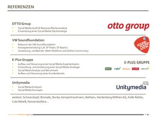 8
8	
REFERENZEN	
VW	Soundfoundation			
§  Relaunch	der	VW	Soundfoundation	
§  Konzeptentwicklung	(z.B.	SF	Paten,	SF	Board	)	
§  Umsetzung		und	Betrieb		(Web-Plattform	und	Online-Community)		
E-Plus	Gruppe			
§  Aujau	und	Steuerung	eines	Social	Media	Expertenteams	
§  Entwicklung		und	Umsetzung	einer	Social	Media	Strategie	
§  Social	Media	Analyse	und	Benchmark	
§  Aujau	und	Steuerung	eines	Kundenbeirats	
Unitymedia	
§  Social	Media	Analysen	
§  Social	Media	Konzepte	
weitere:	Schwarzkopf,	Bionade,	Burda,	kempertrautmann,	Bahlsen,	Hardenberg	Wilthen	AG,	Kolle	Rebbe,	
Cola	Rebell,	Hansenet/Alice... 			
OTTO	Group	
§  Social	Media	Audit	&	Resonanzﬂächenanalyse	
§  Entwicklung	einer	Social	Media	Dachstrategie	
 