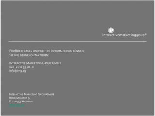 9
INTERACTIVE	MARKETING	GROUP	GMBH	
RÖDINGSMARKT	9	
D	–	20459	HAMBURG	
WWW.IMG.AG		
FÜR	RÜCKFRAGEN	UND	WEITERE	INFORMATIONEN	KÖNNEN	
SIE	UNS	GERNE	KONTAKTIEREN:	
	
INTERACTIVE	MARKETING	GROUP	GMBH	
040	/	41	12	55	68	–	0	
info@img.ag	
	
 