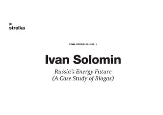 FINAL REVIEW 2010/2011




                                                       Ivan Solomin
                                                         Russia’s Energy Future
                                                        (A Case Study of Biogas)


STRELKA INSTITUTE FOR MEDIA, ARCHITECTURE AND DESIGN
 