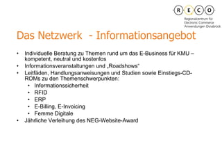 Das Netzwerk  -  Informationsangebot Individuelle Beratung zu Themen rund um das E-Business für KMU – kompetent, neutral und kostenlos Informationsveranstaltungen und „Roadshows“ Leitfäden, Handlungsanweisungen und Studien sowie Einstiegs-CD-ROMs zu den Themenschwerpunkten: Informationssicherheit RFID ERP E-Billing, E-Invoicing Femme Digitale Jährliche Verleihung des NEG-Website-Award 