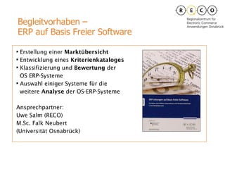 Erstellung einer  Marktübersicht Entwicklung eines  Kriterienkataloges Klassifizierung und  Bewertung  der  OS ERP-Systeme Auswahl einiger Systeme für die  weitere  Analyse  der OS-ERP-Systeme Ansprechpartner: Uwe Salm (RECO) M.Sc. Falk Neubert  (Universität Osnabrück)  Begleitvorhaben –  ERP auf Basis Freier Software 