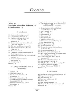 Contents
Preface xi
Contributing author: Paul Beckmann xiii
Acknowledgments xv
1. Introduction
1.1 Microcontrollers and processors 1
1.2 Classification of processors 3
1.3 The Cortex-M23 and Cortex-M33
processors and the Armv8-M
architecture 3
1.4 Characteristics of the Cortex-M23 and
Cortex-M33 processors 5
1.5 Why have two different processors? 6
1.6 Applications of the Cortex-M23 and
Cortex-M33 7
1.7 Technical features 8
1.8 Comparison with previous generations of
Cortex-M processors 8
1.9 Advantages of the Cortex-M23 and Cortex-M33
processors 11
1.10 Understanding microcontroller
programming 14
1.11 Further reading 15
References 16
2. Getting started with Cortex-M
programming
2.1 Overview 19
2.2 Some basic concepts 22
2.3 Introduction to Arm Cortex-M
programming 29
2.4 Software development flow 41
2.5 Cortex Microcontroller Software Interface
Standard (CMSIS) 44
2.6 Additional information on software
development 50
Reference 51
3. Technical overview of the Cortex-M23
and Cortex-M33 processors
3.1 Design objectives of Cortex-M23 and
Cortex-M33 processors 53
3.2 Block diagrams 54
3.3 Processor 57
3.4 Instruction set 58
3.5 Memory map 58
3.6 Bus interfaces 61
3.7 Memory protection 61
3.8 Interrupt and exception handling 62
3.9 Low power features 63
3.10 OS support features 64
3.11 Floating-point unit 64
3.12 Coprocessor interface and Arm Custom
Instructions 65
3.13 Debug and trace support 65
3.14 Multicore system design support 66
3.15 Key feature enhancements in Cortex-M23 and
Cortex-M33 processors 66
3.16 Compatibility with other Cortex-M
processors 70
3.17 Processor configuration options 71
3.18 Introduction to TrustZone 71
3.19 Why TrustZone enables better security? 80
3.20 Firmware asset protection with
eXecute-Only-Memory (XOM) 83
Reference 84
4. Architecture
4.1 Introduction to the Armv8-M architecture 85
4.2 Programmer’s model 87
4.3 Memory system 112
4.4 Exceptions and Interrupts 124
4.5 Debug 131
4.6 Reset and reset sequence 133
4.7 Other related architecture information 136
References 137
vii
 