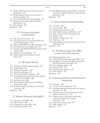 9.3 Details of SCB registers for system exception
management 354
9.4 Details of special registers for exception or
interrupt masking 362
9.5 Vector table definition in programming 369
9.6 Interrupt latency and exception handling
optimizations 373
9.7 Tips and hints 378
References 380
10. Low power and system
control features
10.1 The quest for low power 381
10.2 Low power features in the Cortex-M23 and
Cortex-M33 processors 383
10.3 More on WFI, WFE, and SEV instructions 395
10.4 Developing low power applications 401
10.5 System Control Block (SCB) and system control
features 404
10.6 Auxiliary Control Register 413
10.7 Other registers in the System Control
Block 415
11. OS support features
11.1 Overview of the OS support features 417
11.2 SysTick timer 418
11.3 Banked stack pointers 427
11.4 Stack limit checking 432
11.5 SVCall and PendSV exceptions 436
11.6 Unprivileged execution level and the Memory
Protection Unit (MPU) 444
11.7 Exclusive access 446
11.8 How should an RTOS run in a TrustZone
environment? 448
11.9 Concepts of RTOS operations in Cortex-M
processors 450
References 462
12. Memory Protection Unit (MPU)
12.1 Overview of the MPU 463
12.2 MPU registers 466
12.3 Configuration of the MPU 474
12.4 TrustZone and MPU 482
12.5 Key differences between the MPU in Armv8-M
architecture and the architecture of the previous
generations 484
References 485
13. Fault exceptions and fault handling
13.1 Overview 487
13.2 Cause of faults 489
13.3 Enabling fault exceptions 496
13.4 Fault handler designs considerations 497
13.5 Fault status and other information 499
13.6 Lockup 507
13.7 Analysis of fault events 509
13.8 Stack trace 512
13.9 Fault handler to extract stack frame and display
fault status 514
Reference 517
14. The Floating-Point Unit (FPU)
in the Cortex-M33 processor
14.1 Floating-point data 519
14.2 Cortex-M33 Floating-point Unit (FPU) 524
14.3 Key differences between the FPUs of the Cortex-
M33 FPU and the Cortex-M4 539
14.4 Lazy stacking in details 540
14.5 Using the FPU 547
14.6 Floating-point exceptions 553
14.7 Hints and tips 556
References 557
15. Coprocessor interface and Arm Custom
Instructions
15.1 Overview 559
15.2 Overview of the architecture 565
15.3 Accessing coprocessor instructions via intrinsic
functions in C 566
15.4 Accessing Arm Custom Instructions via the
intrinsic functions in C 568
15.5 Software steps to take when enabling the
coprocessor and the Arm Custom
Instructions 570
15.6 Coprocessor power control 571
15.7 Hints and tips 572
References 573
ix
Contents
 