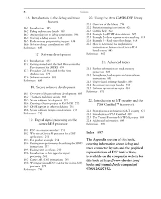 16. Introduction to the debug and trace
features
16.1 Introduction 575
16.2 Debug architecture details 580
16.3 An introduction to debug components 596
16.4 Starting a debug session 633
16.5 Flash memory programming support 634
16.6 Software design considerations 635
References 635
17. Software development
17.1 Introduction 637
17.2 Getting started with the Keil Microcontroller
Development Kit (MDK) 639
17.3 Procedure Call Standard for the Arm
Architecture 679
17.4 Software scenarios 681
References 683
18. Secure software development
18.1 Overview of Secure software development 685
18.2 TrustZone technical details 688
18.3 Secure software development 701
18.4 Creating a Secure project in Keil MDK 720
18.5 CMSE support in other toolchains 731
18.6 Secure software design considerations 733
References 750
19. Digital signal processing on the
cortex-M33 processor
19.1 DSP on a microcontroller? 751
19.2 Why use a Cortex-M processor for a DSP
application? 752
19.3 Dot product example 754
19.4 Getting more performance by utilizing the SIMD
instructions 757
19.5 Dealing with overflows 759
19.6 Introduction to data types for signal
processing 761
19.7 Cortex-M33 DSP instructions 765
19.8 Writing optimized DSP code for the Cortex-M33
processor 779
References 798
20. Using the Arm CMSIS-DSP library
20.1 Overview of the library 799
20.2 Function naming convention 801
20.3 Getting help 802
20.4 Example 1—DTMF demodulation 802
20.5 Example 2—Least squares motion tracking 813
20.6 Example 3—Real-time filter design 818
20.7 How to determine the implemented
instruction set features in a Cortex-M33
based system 845
References 847
21. Advanced topics
21.1 Further information on stack memory
protection 849
21.2 Semaphores, load-acquire and store-release
instructions 851
21.3 Unprivileged interrupt handler 854
21.4 Re-entrant interrupt handler 859
21.5 Software optimization topics 865
Reference 876
22. Introduction to IoT security and the
PSA Certified™ framework
22.1 From processor architecture to IoT security 877
22.2 Introduction of PSA Certified 878
22.3 The Trusted Firmware-M (TF-M) project 889
22.4 Additional information 895
References 896
Index 897
The Appendix section of this book,
covering information about debug and
trace connector layouts and the graphical
representations of DSP instructions,
is available on the companion website for
this book at https://www.elsevier.com/
books-and-journals/book-companion/
9780128207352.
x Contents
 