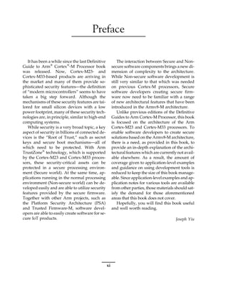 Preface
It has been a while since the last Definitive
Guide to Arm®
Cortex®
-M Processor book
was released. Now, Cortex-M23- and
Cortex-M33-based products are arriving in
the market and many of them provide so-
phisticated security features—the definition
of “modern microcontrollers” seems to have
taken a big step forward. Although the
mechanisms of these security features are tai-
lored for small silicon devices with a low
power footprint, many of these security tech-
nologies are, in principle, similar to high-end
computing systems.
While security is a very broad topic, a key
aspect of security in billions of connected de-
vices is the “Root of Trust,” such as secret
keys and secure boot mechanisms—all of
which need to be protected. With Arm
TrustZone®
technology, which is supported
by the Cortex-M23 and Cortex-M33 proces-
sors, these security-critical assets can be
protected in a secure processing environ-
ment (Secure world). At the same time, ap-
plications running in the normal processing
environment (Non-secure world) can be de-
veloped easily and are able to utilize security
features provided by the secure firmware.
Together with other Arm projects, such as
the Platform Security Architecture (PSA)
and Trusted Firmware-M, software devel-
opers are able to easily create software for se-
cure IoT products.
The interaction between Secure and Non-
secure software components brings a new di-
mension of complexity to the architecture.
While Non-secure software development is
still very similar to that which was needed
on previous Cortex-M processors, Secure
software developers creating secure firm-
ware now need to be familiar with a range
of new architectural features that have been
introduced in the Armv8-M architecture.
Unlike previous editions of the Definitive
Guides to Arm Cortex-M Processor, this book
is focused on the architecture of the Arm
Cortex-M23 and Cortex-M33 processors. To
enable software developers to create secure
solutions based on the Armv8-M architecture,
there is a need, as provided in this book, to
provide an in-depth explanation of the archi-
tectural features which are currently not avail-
able elsewhere. As a result, the amount of
coverage given to application-level examples
and guidance on using development tools is
reduced to keep the size of this book manage-
able. Since application-level examples and ap-
plication notes for various tools are available
from other parties, those materials should sat-
isfy the demand for those aforementioned
areas that this book does not cover.
Hopefully, you will find this book useful
and well worth reading.
Joseph Yiu
xi
 
