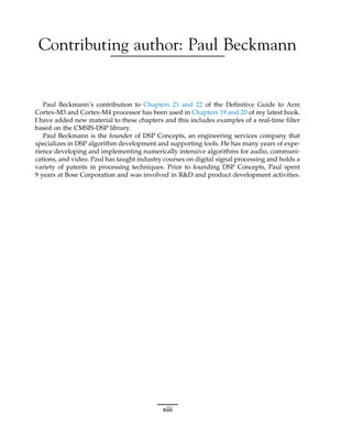 Contributing author: Paul Beckmann
Paul Beckmann’s contribution to Chapters 21 and 22 of the Definitive Guide to Arm
Cortex-M3 and Cortex-M4 processor has been used in Chapters 19 and 20 of my latest book.
I have added new material to these chapters and this includes examples of a real-time filter
based on the CMSIS-DSP library.
Paul Beckmann is the founder of DSP Concepts, an engineering services company that
specializes in DSP algorithm development and supporting tools. He has many years of expe-
rience developing and implementing numerically intensive algorithms for audio, communi-
cations, and video. Paul has taught industry courses on digital signal processing and holds a
variety of patents in processing techniques. Prior to founding DSP Concepts, Paul spent
9 years at Bose Corporation and was involved in R&D and product development activities.
xiii
 