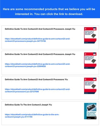 Here are some recommended products that we believe you will be
interested in. You can click the link to download.
Definitive Guide To Arm Cortexm23 And Cortexm33 Processors Joseph Yiu
https://ebookbell.com/product/definitive-guide-to-arm-cortexm23-and-
cortexm33-processors-joseph-yiu-34775156
Definitive Guide To Arm Cortexm23 And Cortexm33 Processors Joseph Yiu
https://ebookbell.com/product/definitive-guide-to-arm-cortexm23-and-
cortexm33-processors-joseph-yiu-22004026
Definitive Guide To Arm Cortexm23 And Cortexm33 Processors Yiu
https://ebookbell.com/product/definitive-guide-to-arm-cortexm23-and-
cortexm33-processors-yiu-22127690
Definitive Guide To The Arm Cortexm3 Joseph Yiu
https://ebookbell.com/product/definitive-guide-to-the-arm-
cortexm3-joseph-yiu-4111794
 